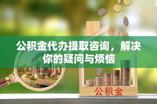 西林公积金代办提取咨询，解决你的疑问与烦恼