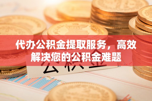 西林代办公积金提取服务，高效解决您的公积金难题
