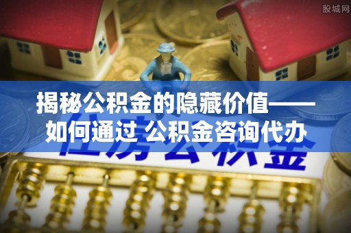 西林揭秘公积金的隐藏价值——如何通过 公积金咨询代办提取 优化财富管理