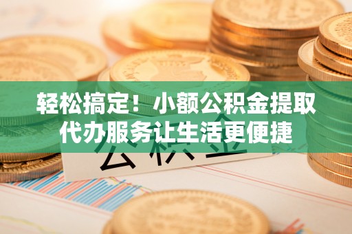 西林轻松搞定！小额公积金提取代办服务让生活更便捷