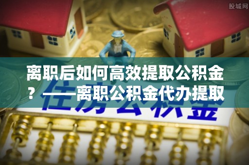 西林离职后如何高效提取公积金？——离职公积金代办提取全流程解析