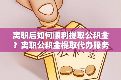 西林离职后如何顺利提取公积金？离职公积金提取代办服务帮你搞定！