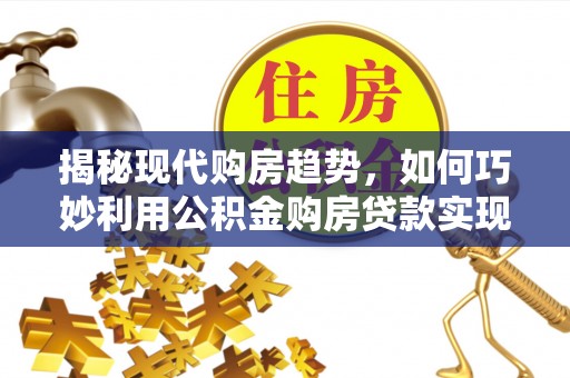 西林揭秘现代购房趋势，如何巧妙利用公积金购房贷款实现置业梦想