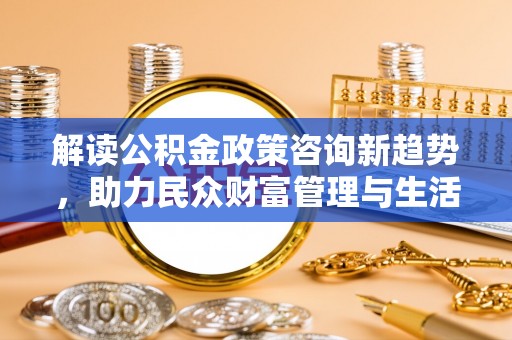 西林解读公积金政策咨询新趋势，助力民众财富管理与生活规划