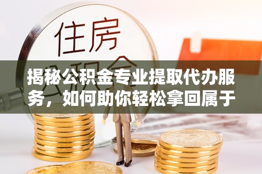 西林揭秘公积金专业提取代办服务，如何助你轻松拿回属于你的资金