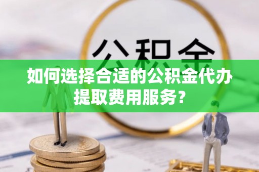 西林如何选择合适的公积金代办提取费用服务？