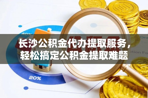西林长沙公积金代办提取服务，轻松搞定公积金提取难题