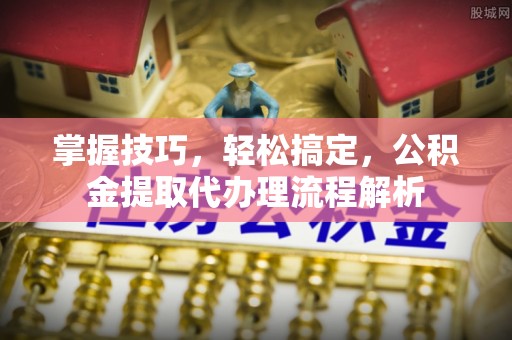 西林掌握技巧，轻松搞定，公积金提取代办理流程解析