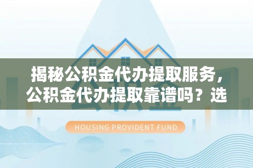 西林揭秘公积金代办提取服务，公积金代办提取靠谱吗？选择前你需要知道这些！