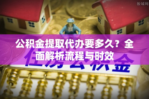 西林公积金提取代办要多久？全面解析流程与时效