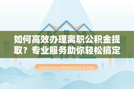西林如何高效办理离职公积金提取？专业服务助你轻松搞定