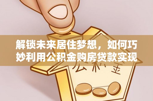 西林解锁未来居住梦想，如何巧妙利用公积金购房贷款实现房产投资