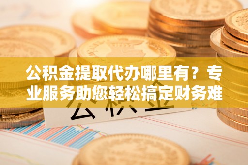 西林公积金提取代办哪里有？专业服务助您轻松搞定财务难题