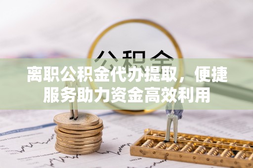 西林离职公积金代办提取，便捷服务助力资金高效利用