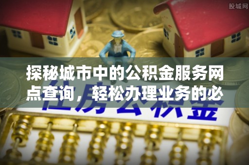 西林探秘城市中的公积金服务网点查询，轻松办理业务的必备指南