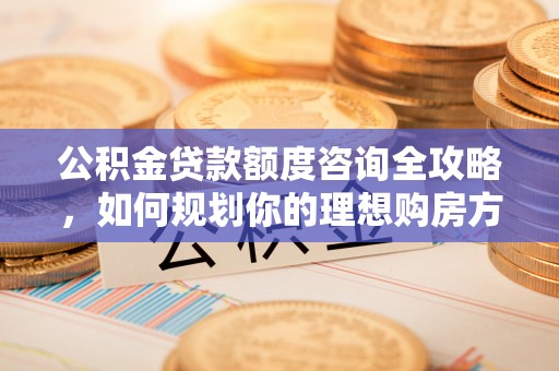 西林公积金贷款额度咨询全攻略，如何规划你的理想购房方案