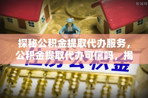 西林探秘公积金提取代办服务，公积金提取代办可信吗，揭秘真相与选择指南