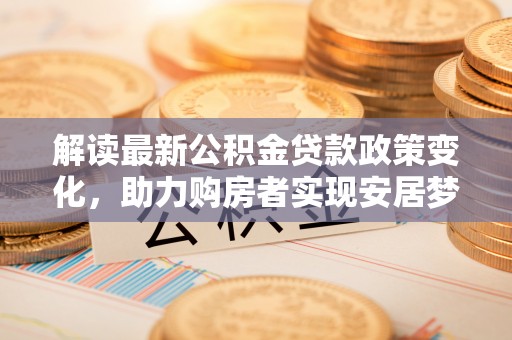 西林解读最新公积金贷款政策变化，助力购房者实现安居梦想