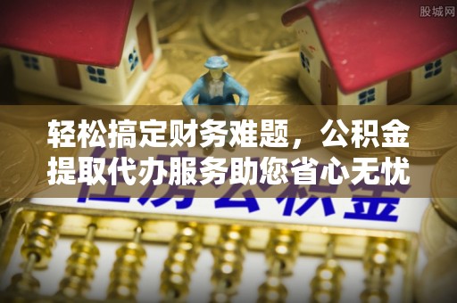 西林轻松搞定财务难题，公积金提取代办服务助您省心无忧