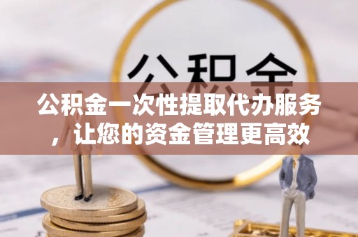 西林公积金一次性提取代办服务，让您的资金管理更高效