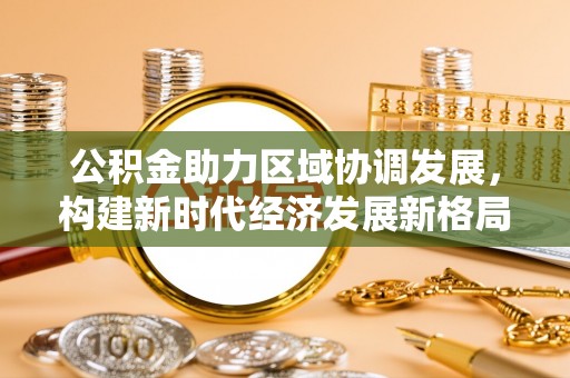 西林公积金助力区域协调发展，构建新时代经济发展新格局