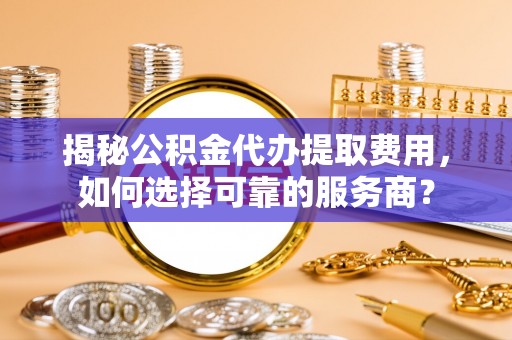 西林揭秘公积金代办提取费用，如何选择可靠的服务商？