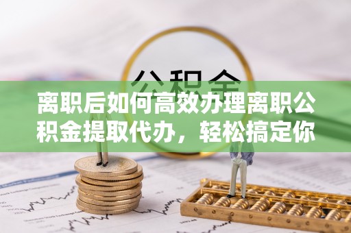 西林离职后如何高效办理离职公积金提取代办，轻松搞定你的公积金
