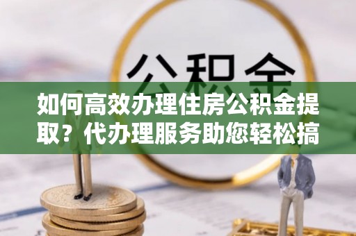 西林如何高效办理住房公积金提取？代办理服务助您轻松搞定