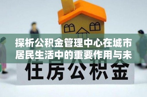 西林探析公积金管理中心在城市居民生活中的重要作用与未来发展趋势
