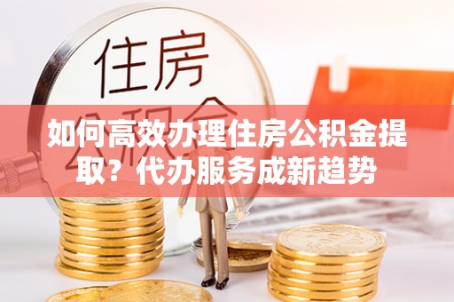 西林如何高效办理住房公积金提取？代办服务成新趋势