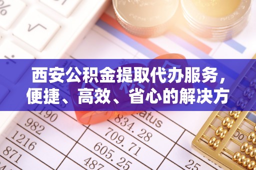 西林西安公积金提取代办服务，便捷、高效、省心的解决方案