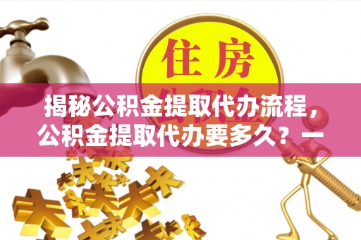 西林揭秘公积金提取代办流程，公积金提取代办要多久？一文读懂