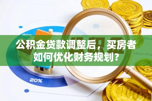 西林公积金贷款调整后，买房者如何优化财务规划？