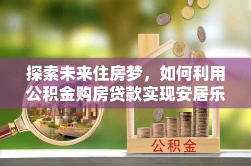 西林探索未来住房梦，如何利用公积金购房贷款实现安居乐业