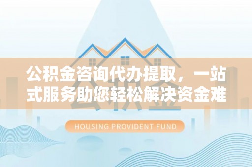 西林公积金咨询代办提取，一站式服务助您轻松解决资金难题