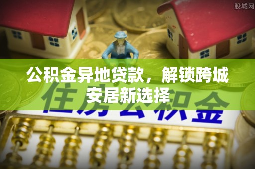 西林公积金异地贷款，解锁跨城安居新选择
