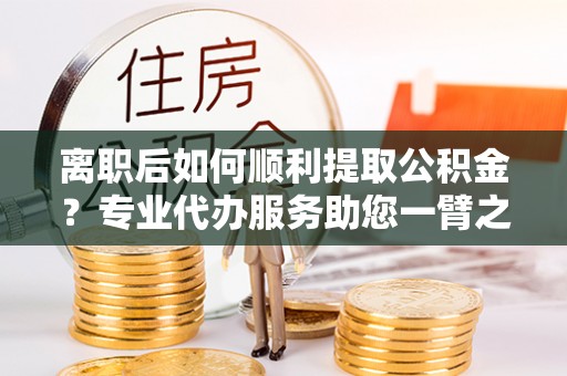 西林离职后如何顺利提取公积金？专业代办服务助您一臂之力