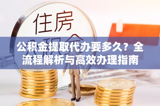 西林公积金提取代办要多久？全流程解析与高效办理指南