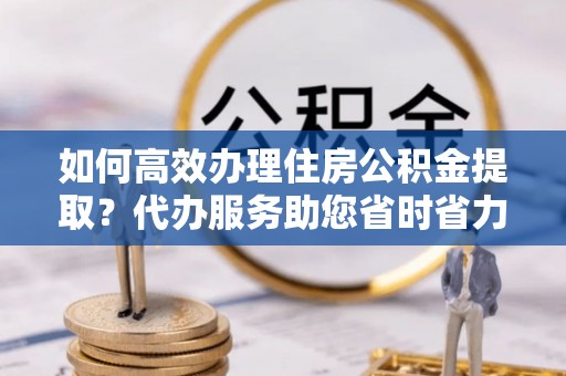 西林如何高效办理住房公积金提取？代办服务助您省时省力