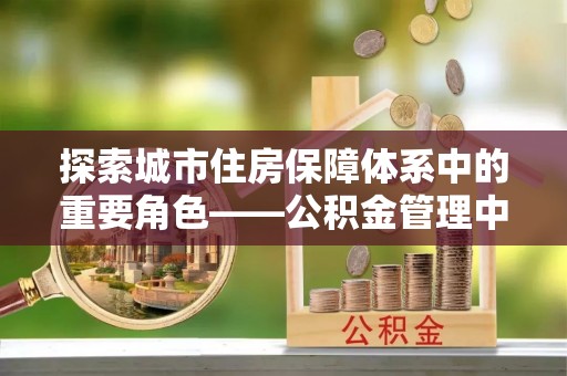西林探索城市住房保障体系中的重要角色——公积金管理中心