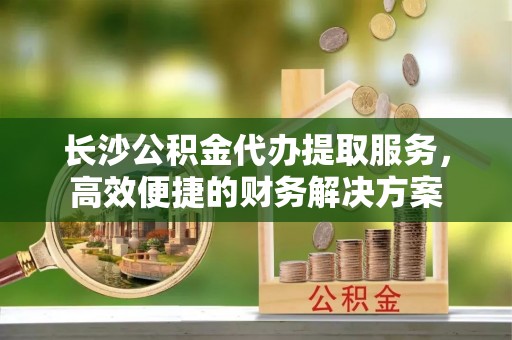 西林长沙公积金代办提取服务，高效便捷的财务解决方案