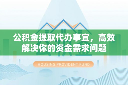 西林公积金提取代办事宜，高效解决你的资金需求问题