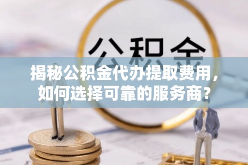 西林揭秘公积金代办提取费用，如何选择可靠的服务商？