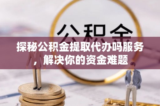 西林探秘公积金提取代办吗服务，解决你的资金难题