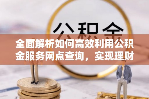 西林全面解析如何高效利用公积金服务网点查询，实现理财与生活优化