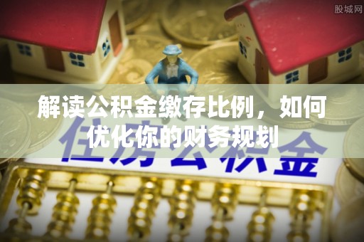 西林解读公积金缴存比例，如何优化你的财务规划