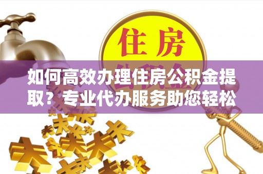 西林如何高效办理住房公积金提取？专业代办服务助您轻松搞定