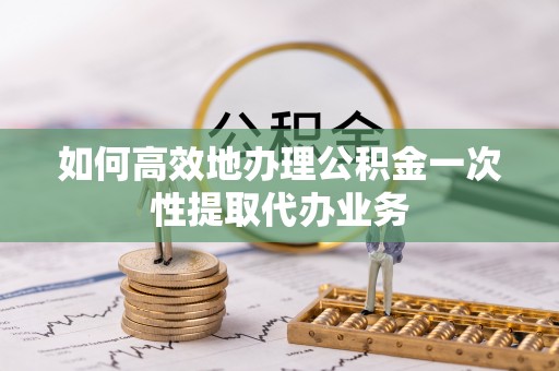 西林如何高效地办理公积金一次性提取代办业务