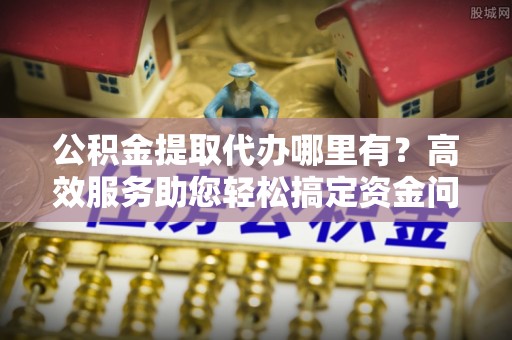 西林公积金提取代办哪里有？高效服务助您轻松搞定资金问题