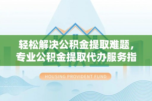 西林轻松解决公积金提取难题，专业公积金提取代办服务指南